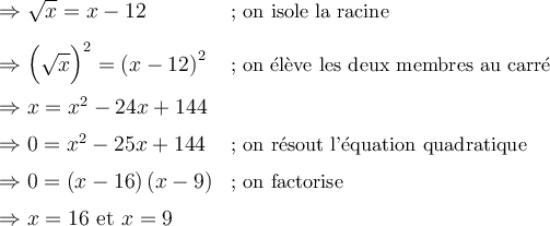 \begin{array}{ll} \Rightarrow \sqrt{x} = x - 12 & \small\text{; on isole la racine}\\[0.8em] \Rightarrow {\Bigl({\sqrt{x}}\Bigr)}^2 = {\left({x-12}\right)}^2 & \small\text{; on élève les deux membres au carré} \\[0.8em] \Rightarrow x = {x^2} - 24x + 144 & {} \\[0.5em] \Rightarrow 0 = {x^2}-25x+144 & \small\text{; on résout l'équation quadratique} \\[0.5em] \Rightarrow 0 = \left({x-16}\right)\left({x-9}\right) & \small\text{; on factorise} \\[0.5em] \Rightarrow x = 16 \text{ et } x = 9 & {} \end{array}
