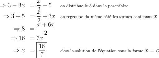 \begin{array}{rll} \Rightarrow 3-3x &= \dfrac{x}{2}-5 & \scriptsize{\text{on distribue le 3 dans la parenthèse}}\\\Rightarrow 3+5&=\dfrac{x}{2}+3x & \scriptsize{\text{on regroupe du même côté les termes contenant }x}\\ \Rightarrow 8 &=\dfrac{x+6x}{2}& \\ \Rightarrow 16&= 7x &\\ \Rightarrow x&=\boxed{\dfrac{16}{7}}&\scriptsize{\text{c'est la solution de l'équation sous la forme }x=c} \end{array} 
