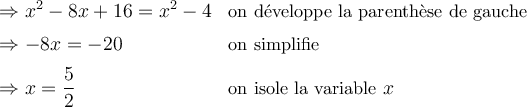 \begin{array}{ll} \Rightarrow {x^2} - 8x+16 = {x^2}-4 & \small\text{on développe la parenthèse de gauche}\\[0.5em] \Rightarrow -8x = -20 & \small\text{on simplifie}\\[0.5em] \Rightarrow x = \dfrac{5}{2} & \small \text{on isole la variable } x \end{array}