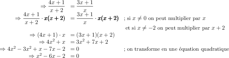 \begin{array}{rll}\Rightarrow\dfrac{4x+1}{x+2}&=\dfrac{3x+1}{x}&\\\Rightarrow\dfrac{4x+1}{x+2}\cdot\pmb{x(x+2)}&=\dfrac{3x+1}{x}\cdot\pmb{x(x+2)}&\small{\text{; si }x\neq 0\text{ on peut multiplier par }x}\\&&\small{\text{ et si } x \neq -2 \text{ on peut multiplier par } x+2}\\ \Rightarrow (4x+1)\cdot x &= (3x+1)(x+2)&\\ \Rightarrow 4x^2+x &=3x^2+7x+2 &\\ \Rightarrow 4x^2-3x^2+x-7x-2&= 0 & \small\text{; on transforme en une équation quadratique}\\ \Rightarrow x^2-6x-2 &= 0 & \end{array}