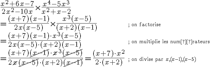 \begin{array}{ll}\dfrac{x^2+6x-7}{2x^2-10x} \times \dfrac{x^4-5x^3}{x^2+x-2}&\\=\dfrac{(x+7)(x-1)}{2x(x-5)} \times \dfrac{x^3(x-5)}{(x+2)(x-1)}&\small\text{; on factorise}\\=\dfrac{(x+7)(x-1)\cdot x^3(x-5)}{2x(x-5)\cdot(x+2)(x-1)}&\small\text{; on multiplie les numérateurs}\\=\dfrac{(x+7)\cancel{(x-1)}\cdot \cancel{x}^3\cancel{(x-5)}}{2\cancel{x}\cancel{(x-5)}\cdot(x+2)\cancel{(x-1)}}=\dfrac{(x+7)\cdot x^2}{2\cdot(x+2)}&\small{\text{; on divise par }x, (x-1), (x-5)}\end{array}