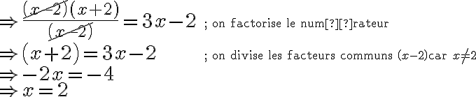 \begin{array}{ll} \Rightarrow \dfrac{\cancel{\left( {x-2} \right)} \left({x+2}\right)}{\cancel{\left({x-2}\right)}} = 3x-2 & \small\text{; on factorise le numérateur}\\[0.5em] \Rightarrow \left({x+2}\right) = 3x-2 & \small\text{; on divise les facteurs communs } \left({x-2}\right) \small{\text{ car } x \ne 2 }\\[0.8em] \Rightarrow -2x = -4 & {}\\[0.5em] \Rightarrow x = 2 & {} \end{array}