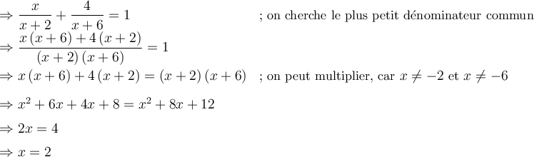 \begin{array}{ll} \Rightarrow \dfrac{x}{x+2} + \dfrac{4}{x+6} = 1 & \small\text{; on cherche le plus petit dénominateur commun}\\[0.5em] \Rightarrow \dfrac{x \left({x+6}\right) + 4 \left({x+2}\right) }{\left({x+2}\right) \left({x+6}\right)} = 1& {}\\[0.8em] \Rightarrow x \left({x+6}\right) + 4 \left({x+2}\right) = \left({x+2}\right) \left({x+6}\right)& \small{\text{; on peut multiplier, car } x \neq -2 \text{ et } x \neq -6 }\\[0.8em] \Rightarrow {x^2}+6x+4x+8 = {x^2}+8x+12 & {}\\[0.5em] \Rightarrow 2x = 4 & {} \\[0.5em] \Rightarrow x = 2 & {} \end{array}
