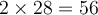 2 \times 28 = 56