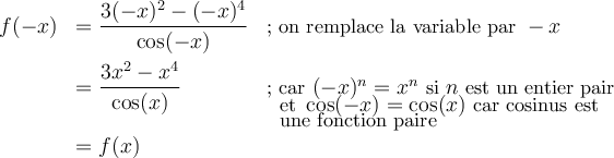 \begin{array}{lll}f(-x)&=\dfrac{3(-x)^2-(-x)^4}{\cos(-x)}&\small\text{; on remplace la variable par }-x\\[1em]&=\dfrac{3x^2-x^4}{\cos(x)}&\small\text{; car }(-x)^n=x^n\text{ si }n\text{ est un entier pair}\\[-1em]&&\;\small\text{ et }\cos(-x)=\cos(x)\text{ car cosinus est}\\[-0.5em]&&\;\small\text{ une fonction paire}\\&=f(x)&\end{array}